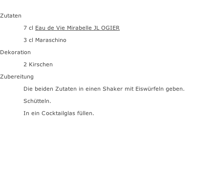 Zutaten  7 cl Eau de Vie Mirabelle JL OGIER 3 cl Maraschino Dekoration 2 Kirschen Zubereitung Die beiden Zutaten in einen Shaker mit Eiswürfeln geben. Schütteln. In ein Cocktailglas füllen.