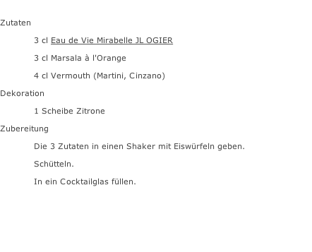 Zutaten  3 cl Eau de Vie Mirabelle JL OGIER 3 cl Marsala à l'Orange 4 cl Vermouth (Martini, Cinzano) Dekoration 1 Scheibe Zitrone Zubereitung Die 3 Zutaten in einen Shaker mit Eiswürfeln geben. Schütteln. In ein Cocktailglas füllen.