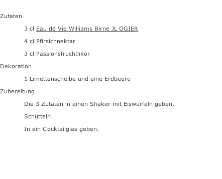 Zutaten  3 cl Eau de Vie Williams Birne JL OGIER 4 cl Pfirsichnektar 3 cl Passionsfruchtlikör Dekoration 1 Limettenscheibe und eine Erdbeere Zubereitung Die 3 Zutaten in einen Shaker mit Eiswürfeln geben. Schütteln. In ein Cocktailglas geben.