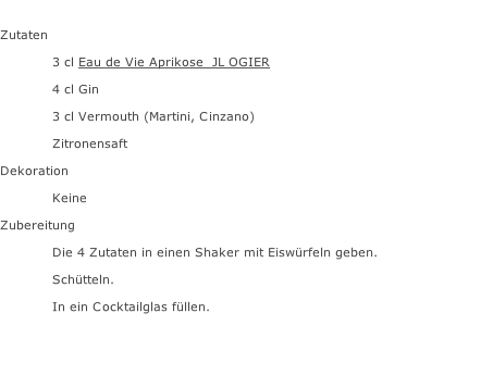 Zutaten  3 cl Eau de Vie Aprikose  JL OGIER 4 cl Gin 3 cl Vermouth (Martini, Cinzano) Zitronensaft Dekoration Keine Zubereitung Die 4 Zutaten in einen Shaker mit Eiswürfeln geben. Schütteln. In ein Cocktailglas füllen.