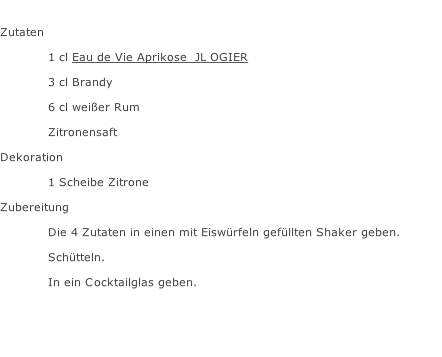 Zutaten  1 cl Eau de Vie Aprikose  JL OGIER 3 cl Brandy 6 cl weißer Rum Zitronensaft Dekoration 1 Scheibe Zitrone Zubereitung Die 4 Zutaten in einen mit Eiswürfeln gefüllten Shaker geben. Schütteln. In ein Cocktailglas geben.