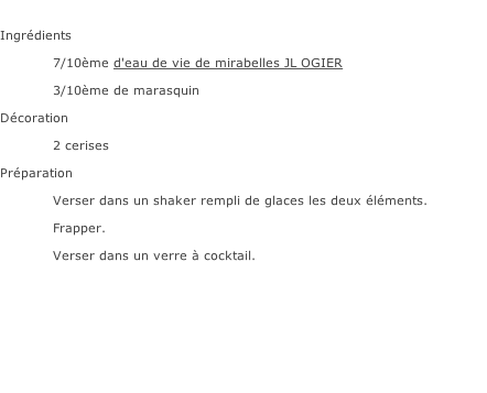 Ingrédients  7/10ème d'eau de vie de mirabelles JL OGIER 3/10ème de marasquin  Décoration 2 cerises Préparation Verser dans un shaker rempli de glaces les deux éléments.  Frapper. Verser dans un verre à cocktail.